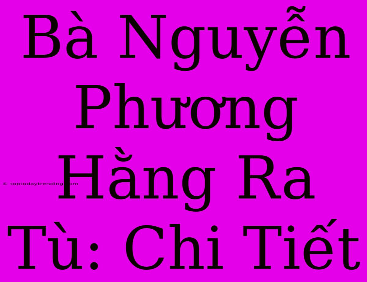 Bà Nguyễn Phương Hằng Ra Tù: Chi Tiết