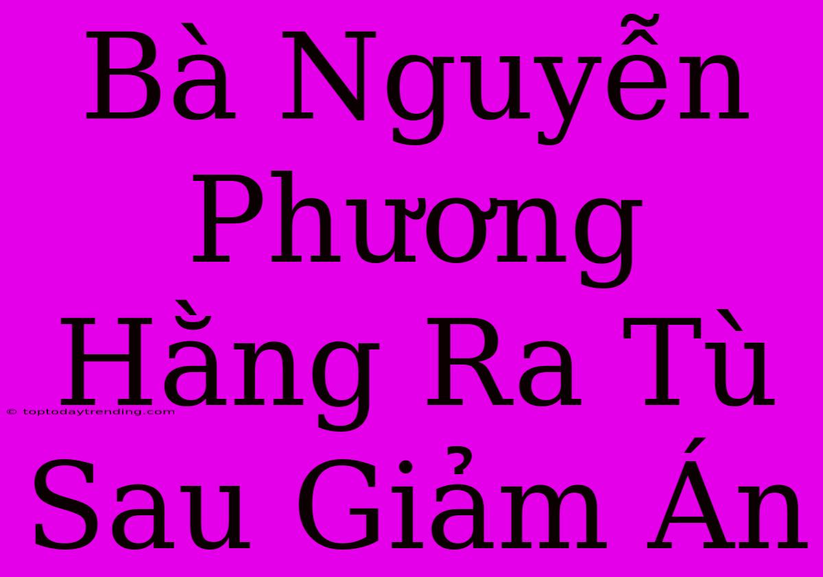 Bà Nguyễn Phương Hằng Ra Tù Sau Giảm Án