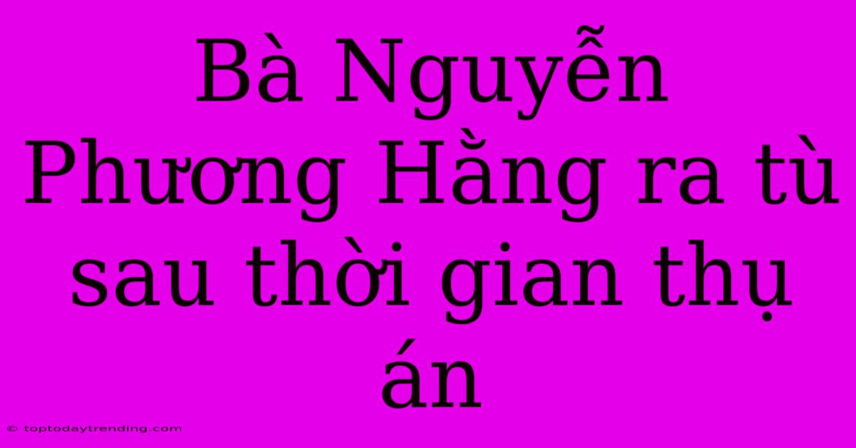 Bà Nguyễn Phương Hằng Ra Tù Sau Thời Gian Thụ Án