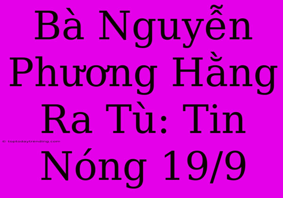 Bà Nguyễn Phương Hằng Ra Tù: Tin Nóng 19/9