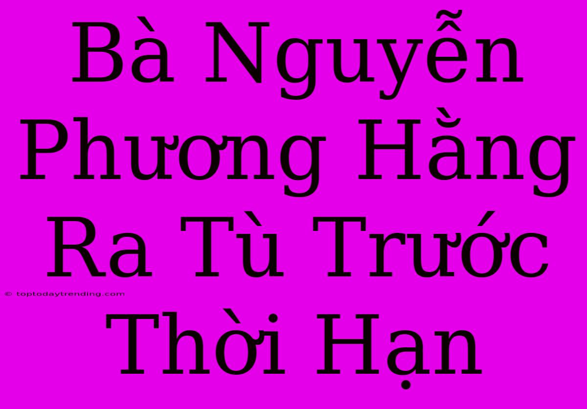 Bà Nguyễn Phương Hằng Ra Tù Trước Thời Hạn