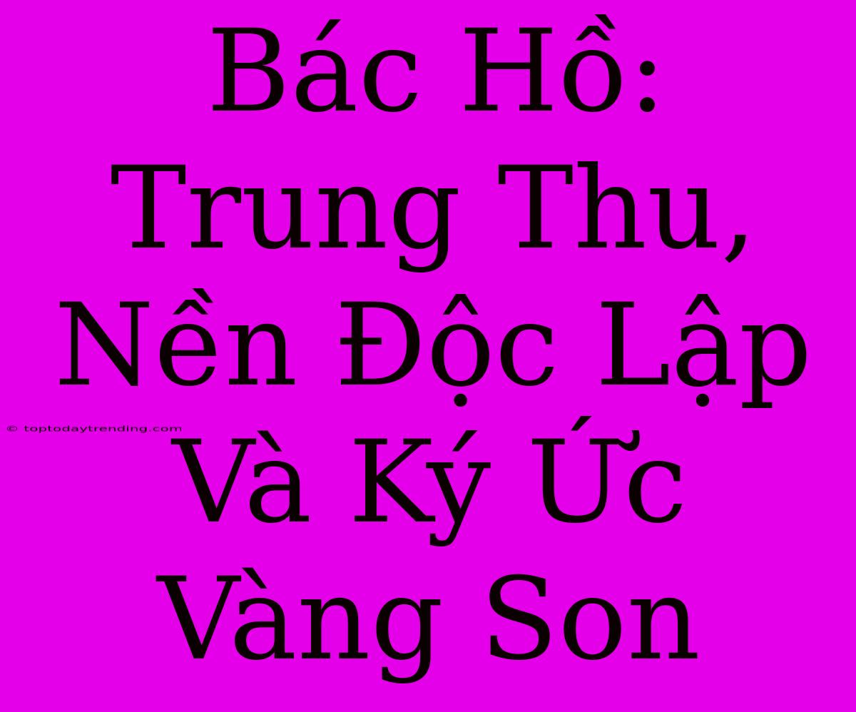 Bác Hồ: Trung Thu, Nền Độc Lập Và Ký Ức Vàng Son