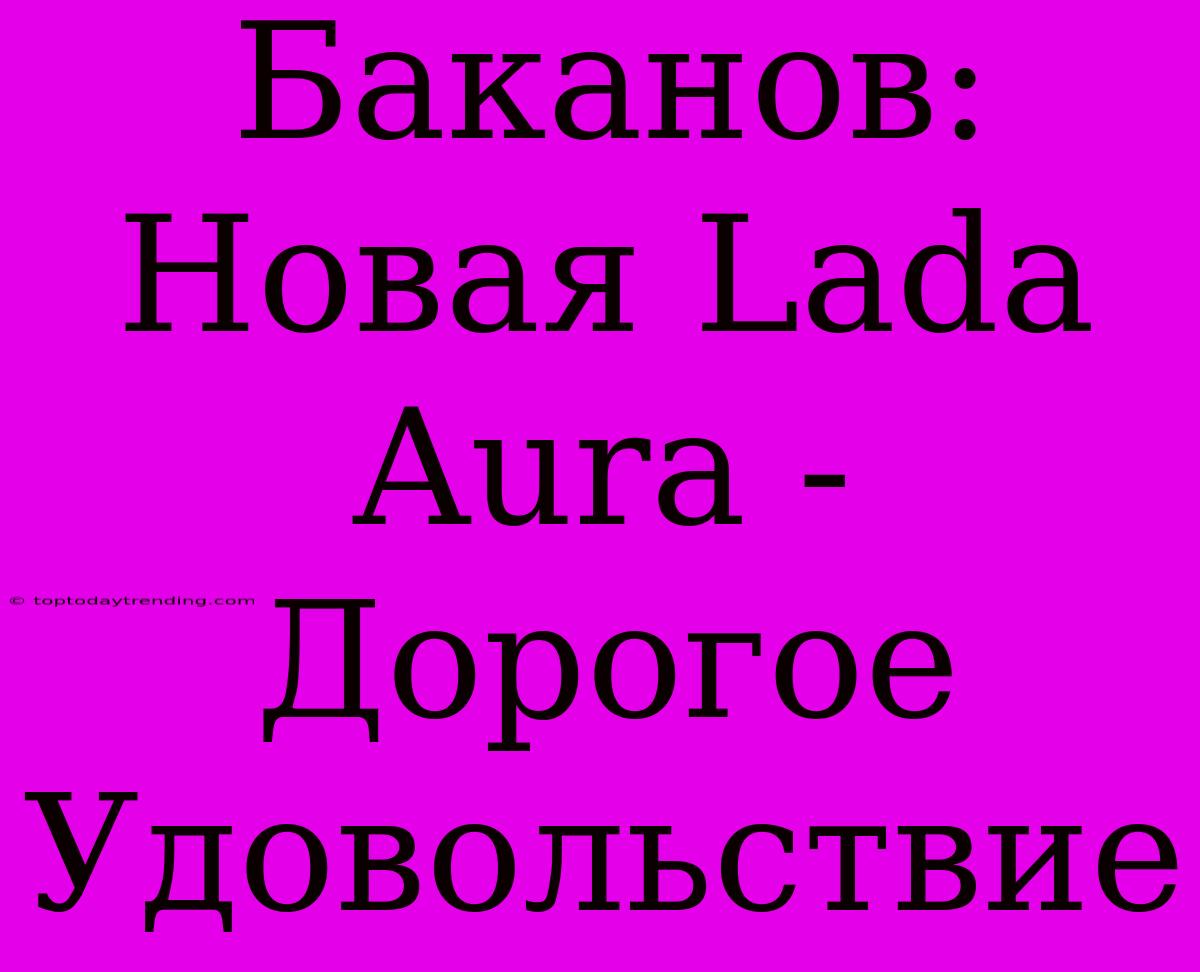 Баканов: Новая Lada Aura - Дорогое Удовольствие