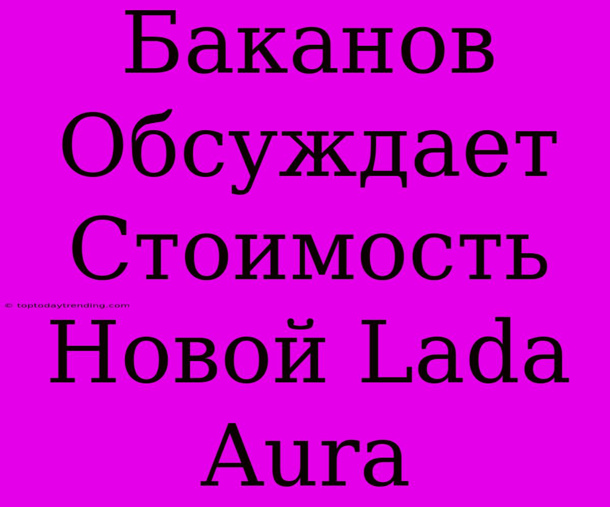 Баканов Обсуждает Стоимость Новой Lada Aura