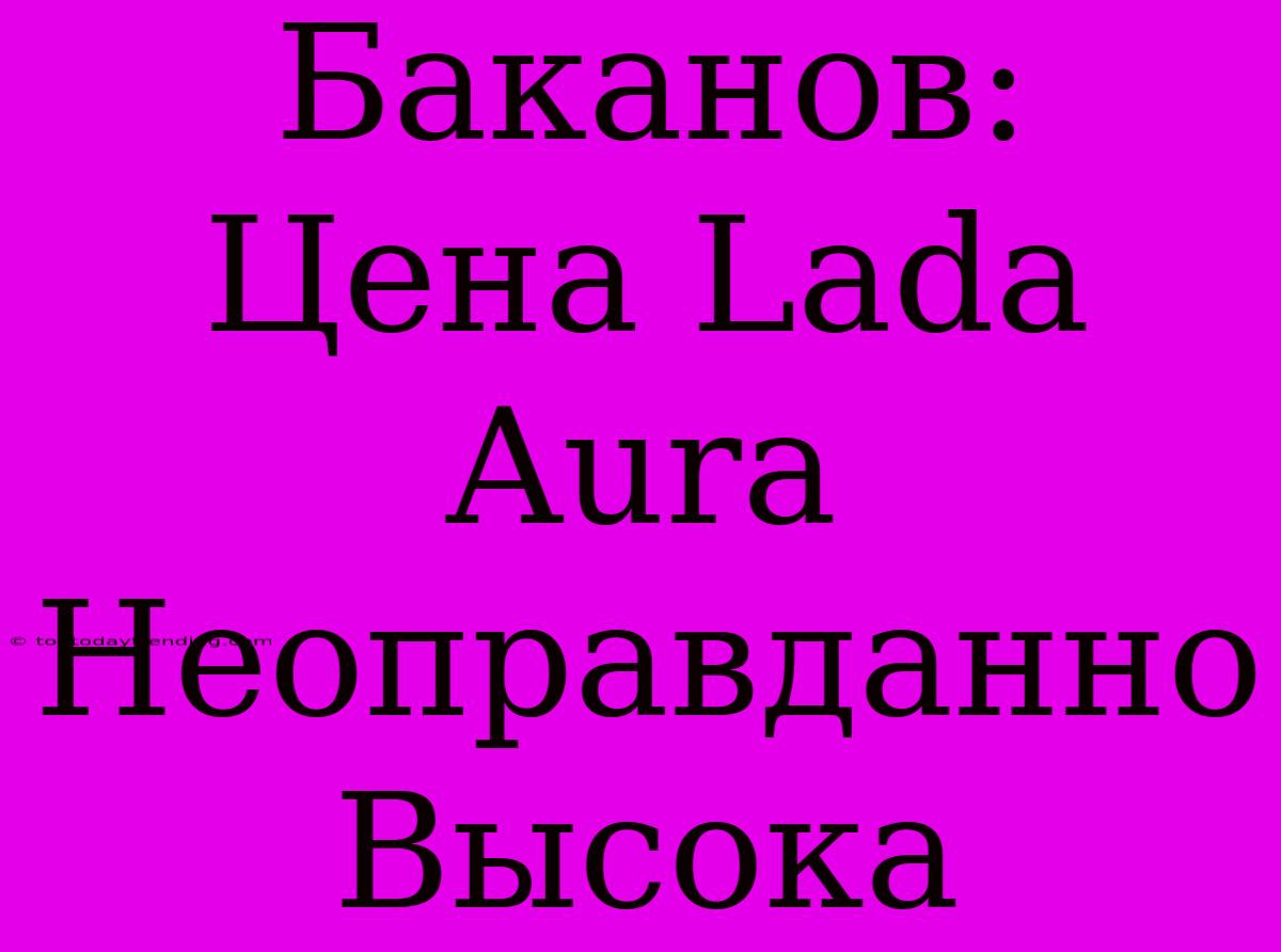 Баканов: Цена Lada Aura Неоправданно Высока