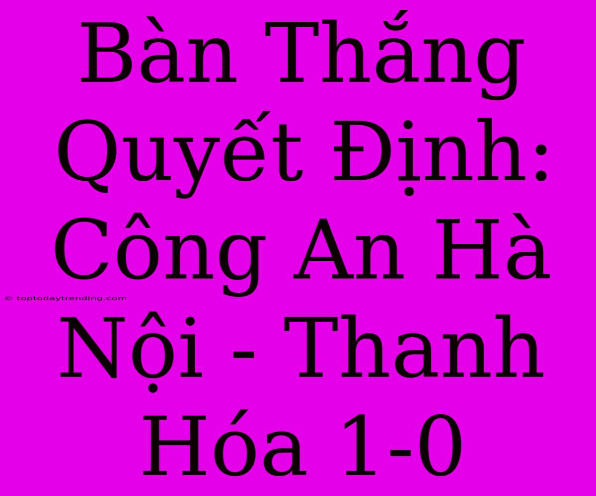 Bàn Thắng Quyết Định: Công An Hà Nội - Thanh Hóa 1-0