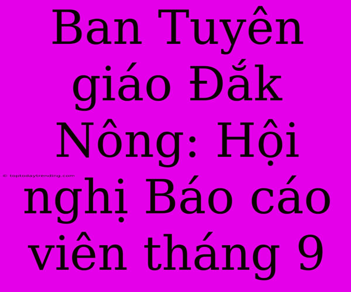 Ban Tuyên Giáo Đắk Nông: Hội Nghị Báo Cáo Viên Tháng 9