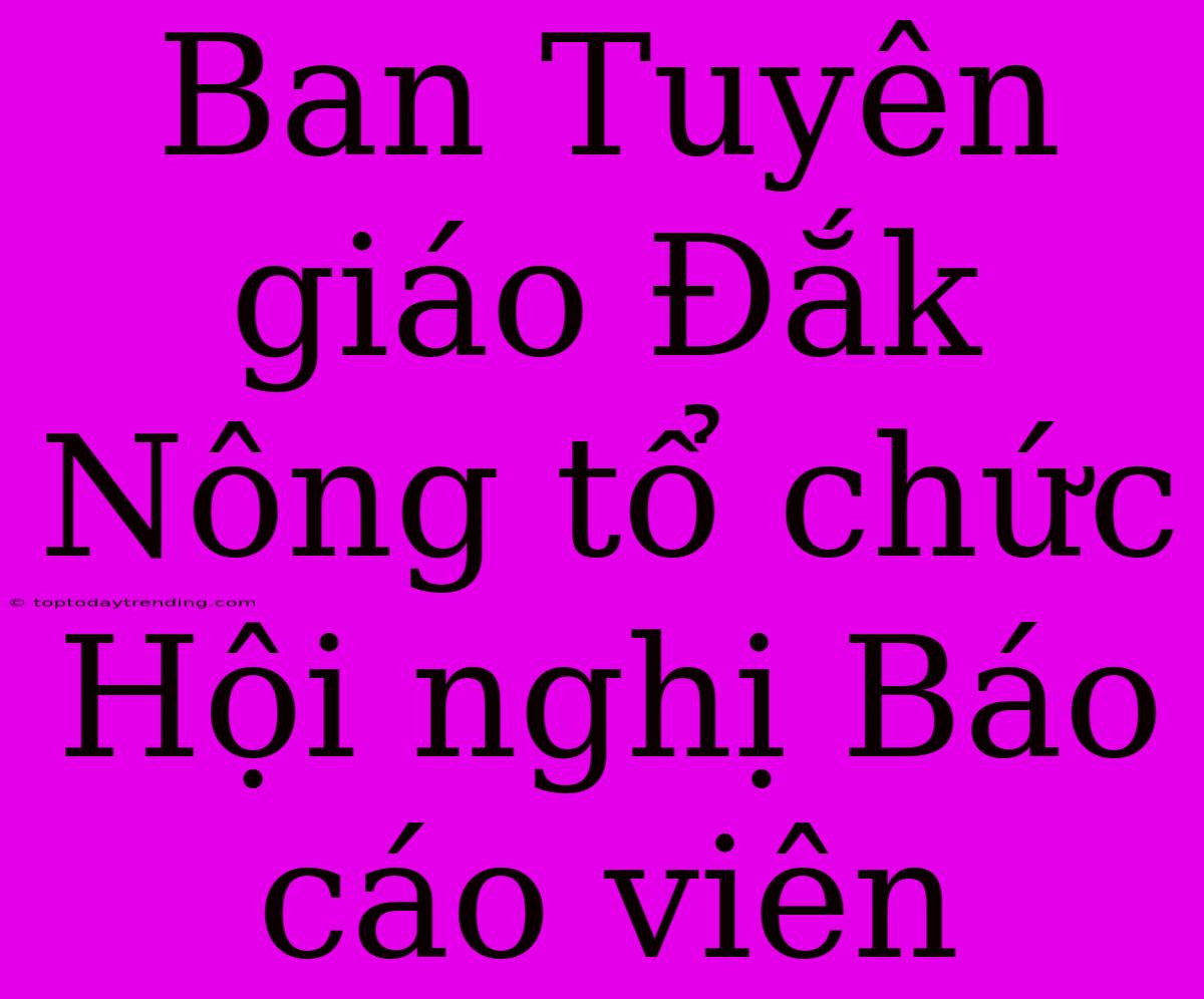 Ban Tuyên Giáo Đắk Nông Tổ Chức Hội Nghị Báo Cáo Viên