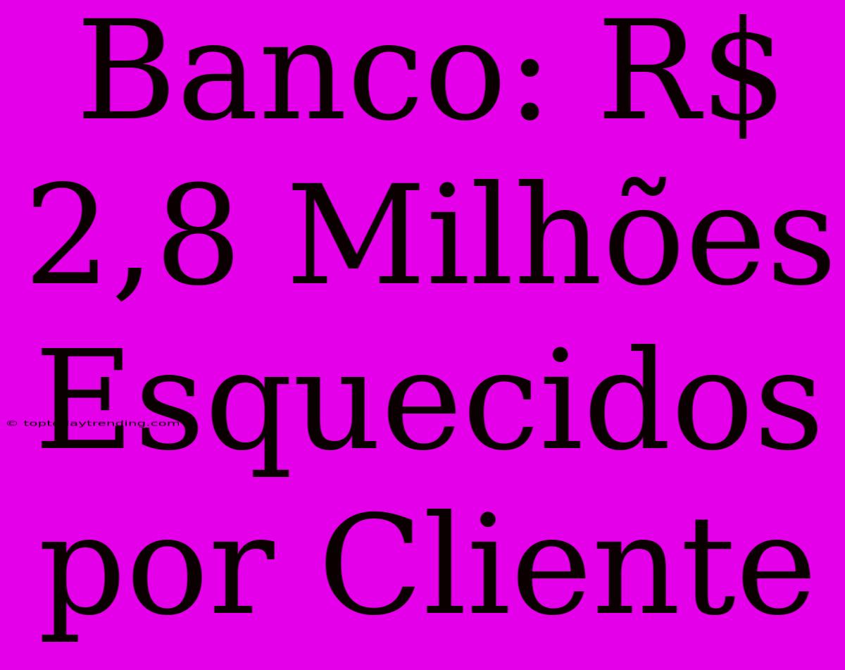 Banco: R$ 2,8 Milhões Esquecidos Por Cliente