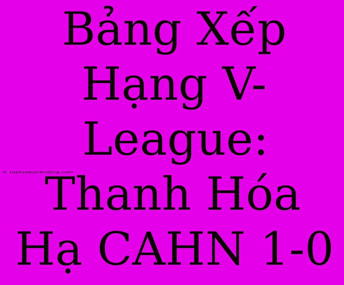 Bảng Xếp Hạng V-League: Thanh Hóa Hạ CAHN 1-0