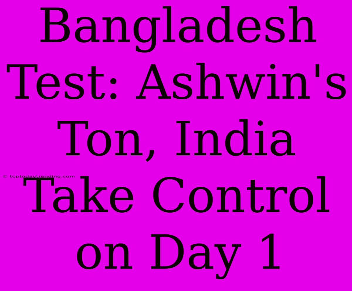 Bangladesh Test: Ashwin's Ton, India Take Control On Day 1