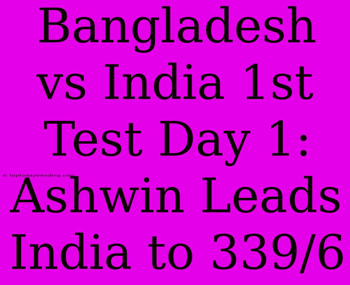 Bangladesh Vs India 1st Test Day 1: Ashwin Leads India To 339/6