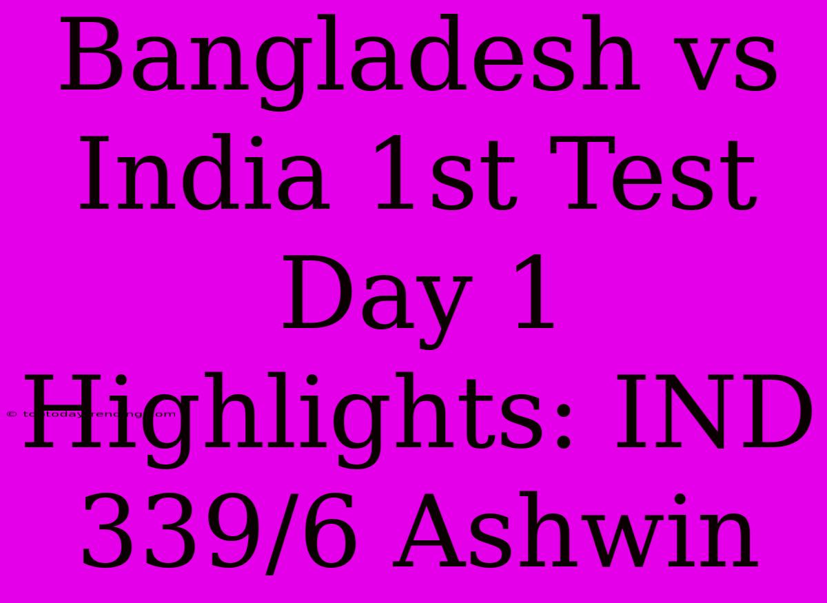 Bangladesh Vs India 1st Test Day 1 Highlights: IND 339/6 Ashwin