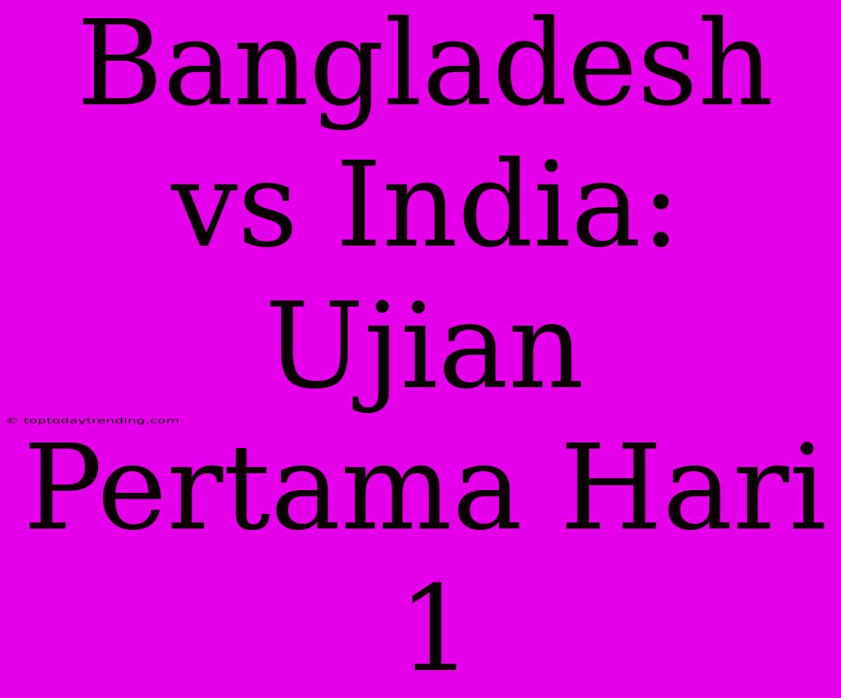 Bangladesh Vs India: Ujian Pertama Hari 1