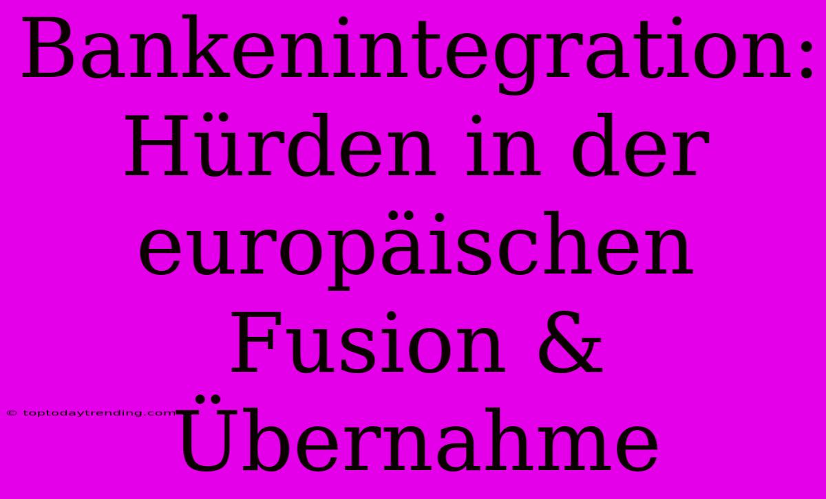 Bankenintegration: Hürden In Der Europäischen Fusion & Übernahme