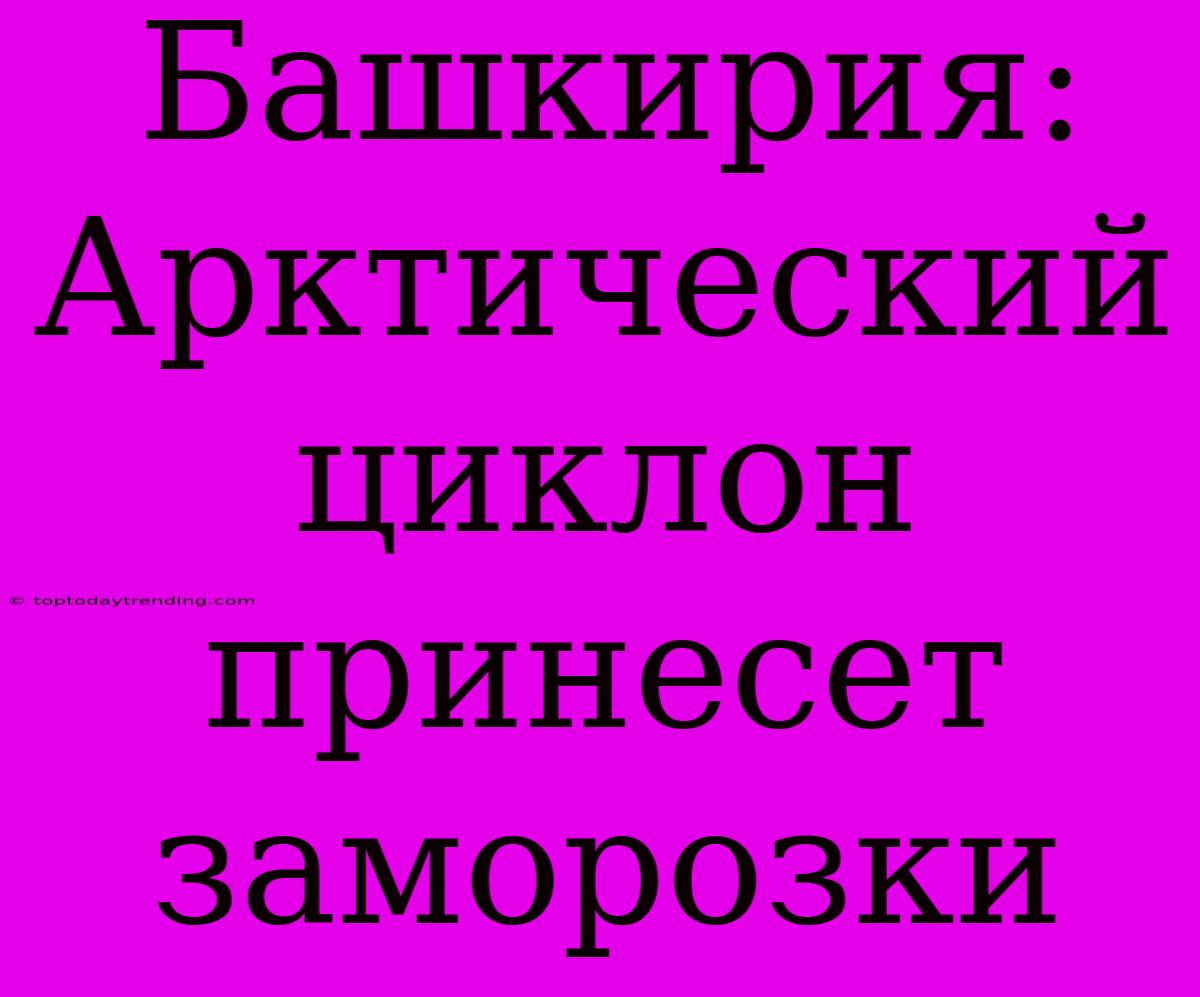 Башкирия: Арктический Циклон Принесет Заморозки