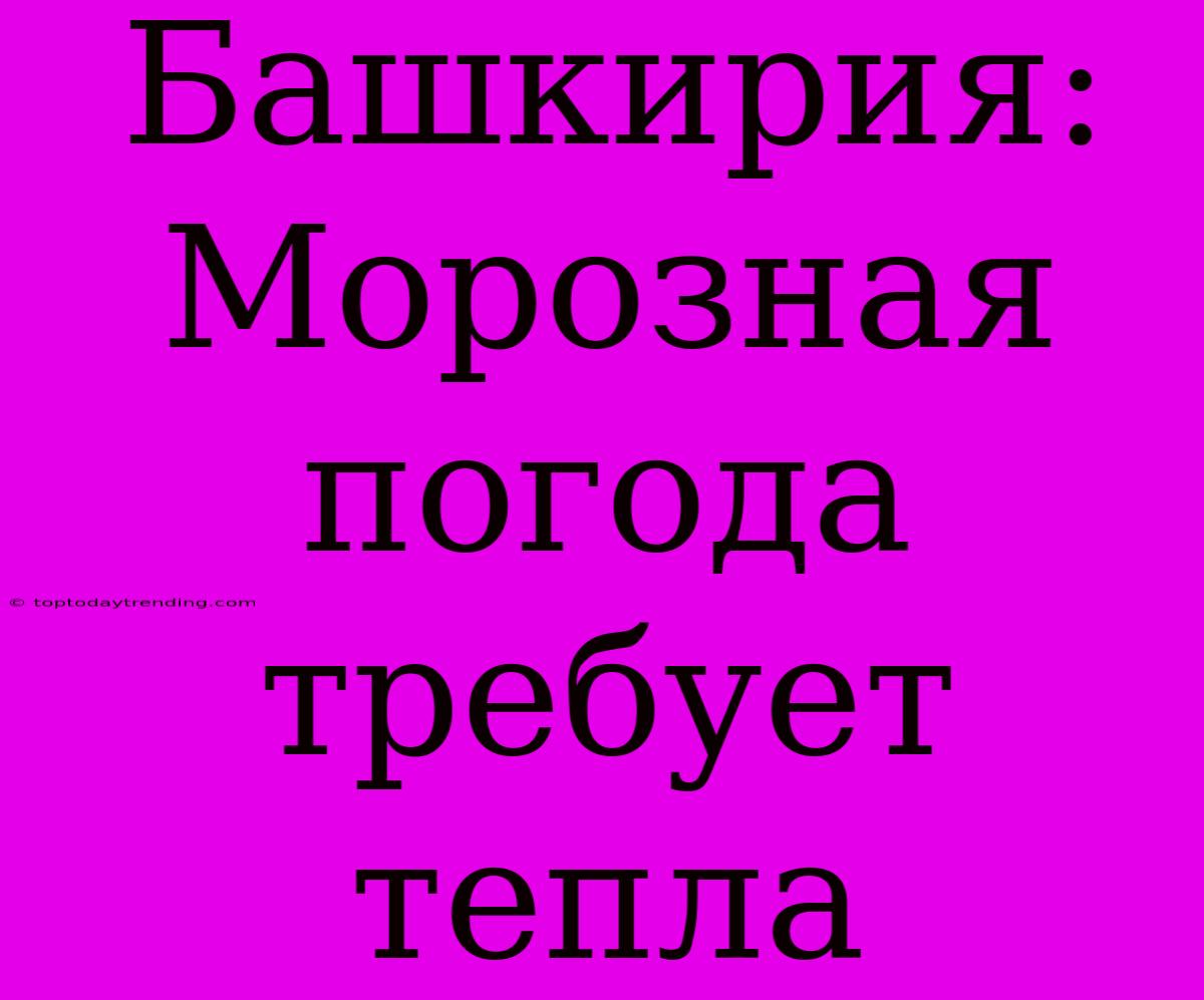 Башкирия: Морозная Погода Требует Тепла