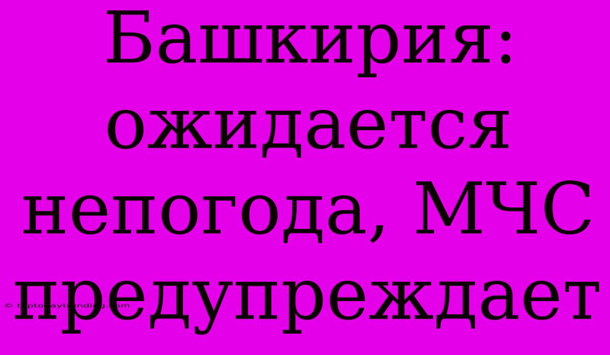 Башкирия: Ожидается Непогода, МЧС Предупреждает