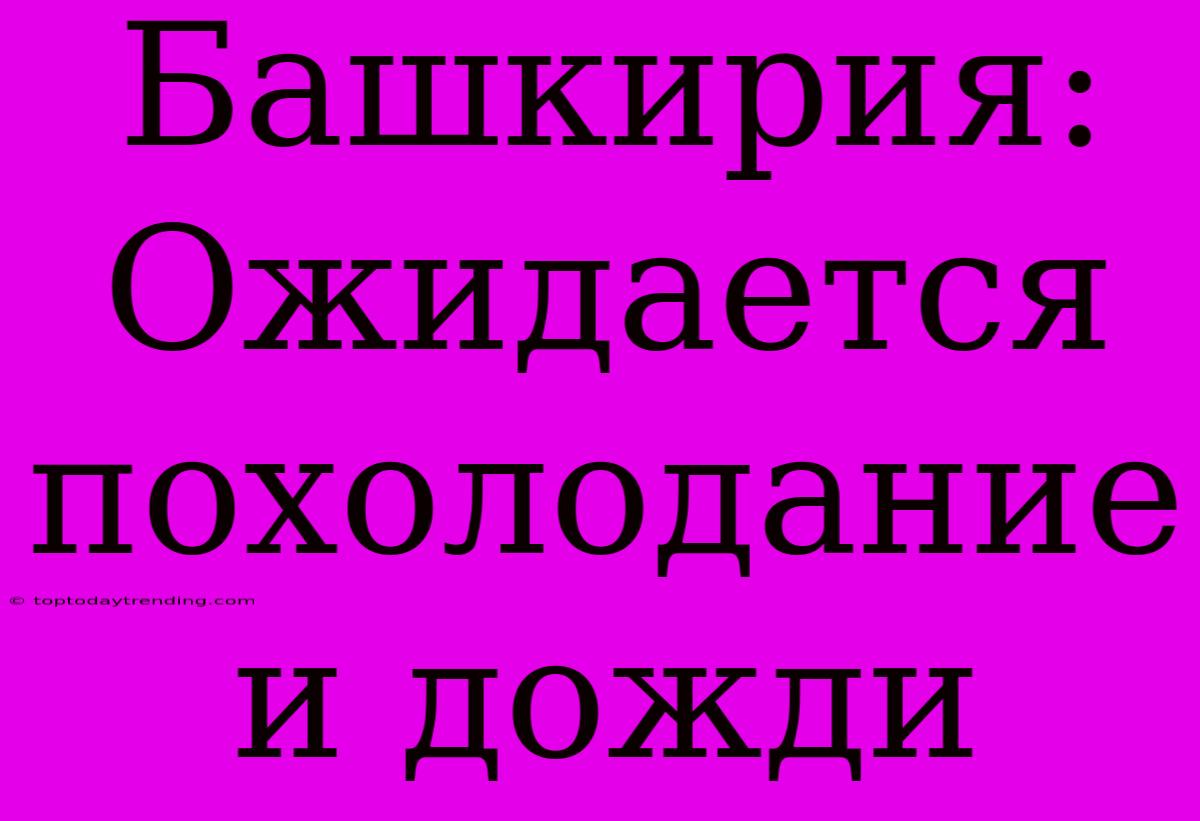 Башкирия: Ожидается Похолодание И Дожди