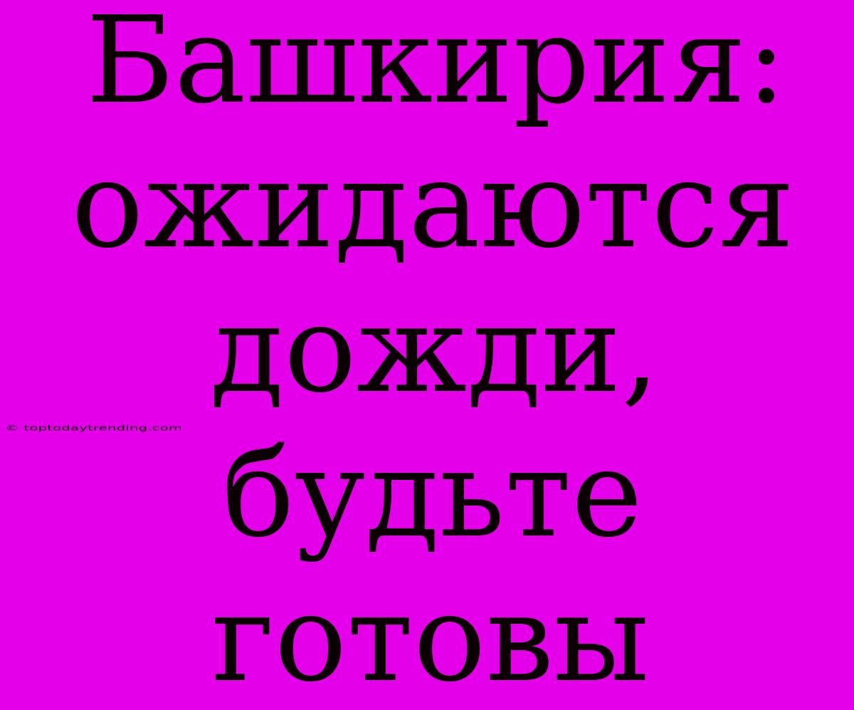 Башкирия: Ожидаются Дожди, Будьте Готовы