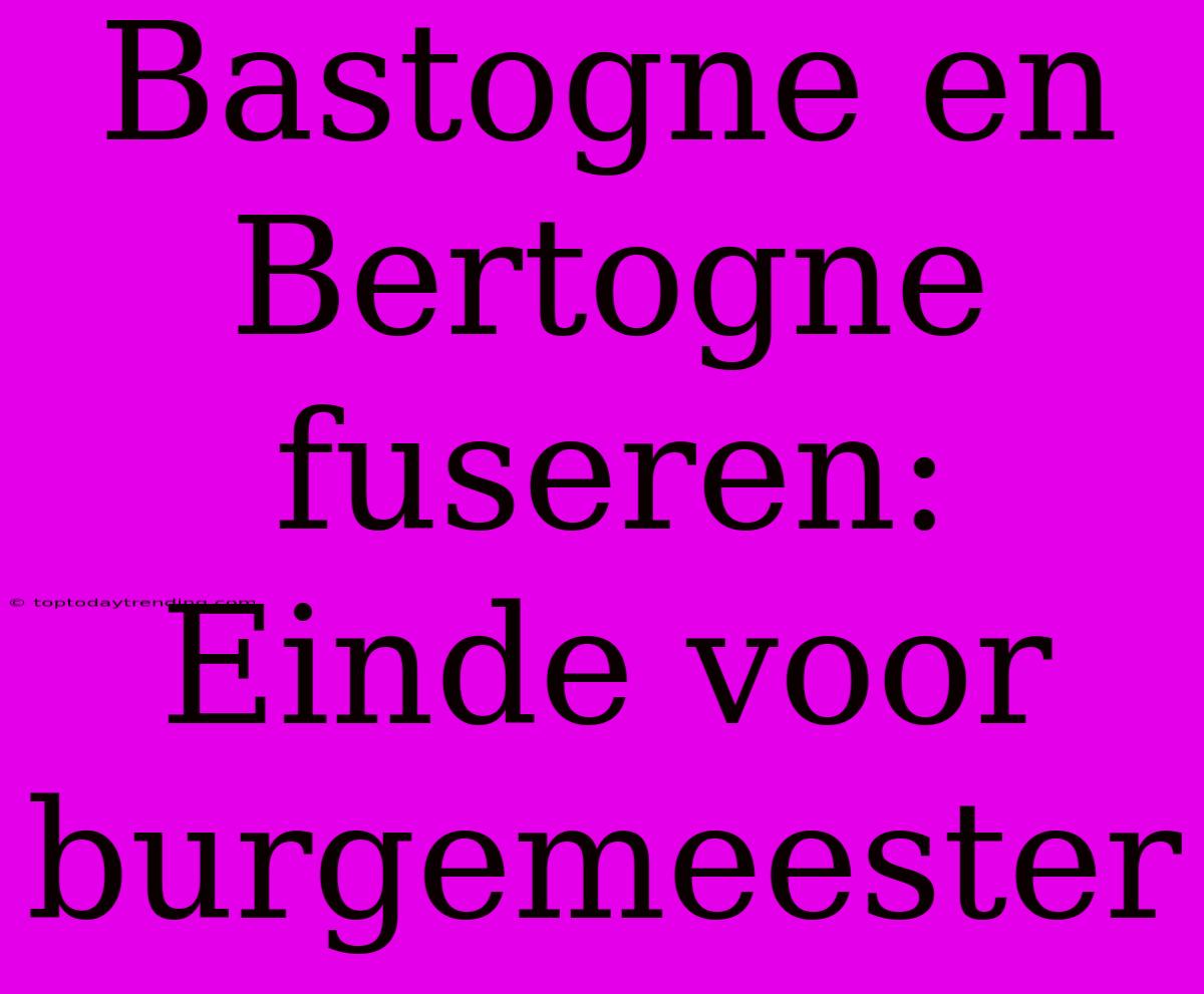 Bastogne En Bertogne Fuseren: Einde Voor Burgemeester