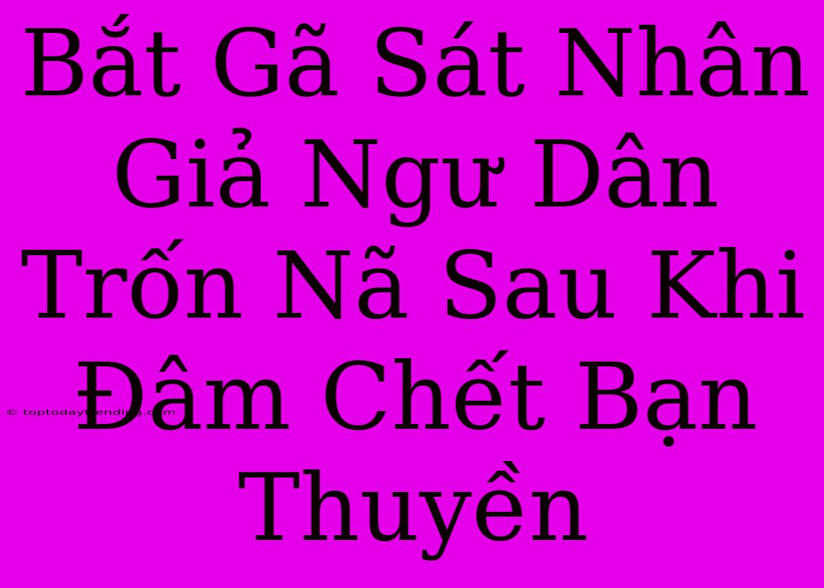 Bắt Gã Sát Nhân Giả Ngư Dân Trốn Nã Sau Khi Đâm Chết Bạn Thuyền