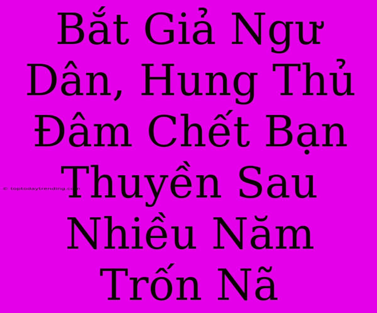 Bắt Giả Ngư Dân, Hung Thủ Đâm Chết Bạn Thuyền Sau Nhiều Năm Trốn Nã