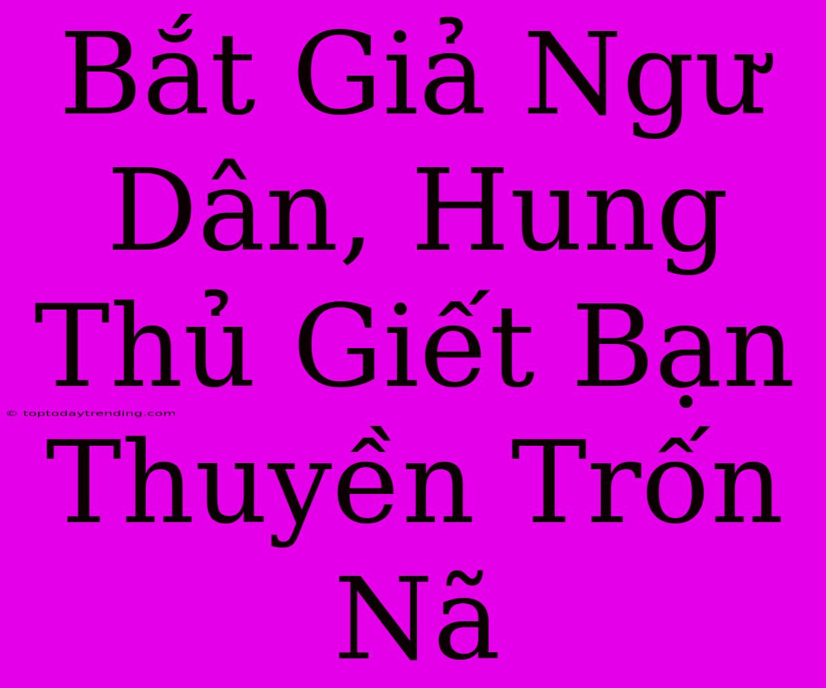 Bắt Giả Ngư Dân, Hung Thủ Giết Bạn Thuyền Trốn Nã