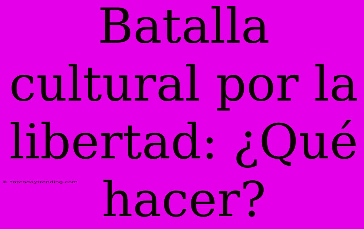 Batalla Cultural Por La Libertad: ¿Qué Hacer?