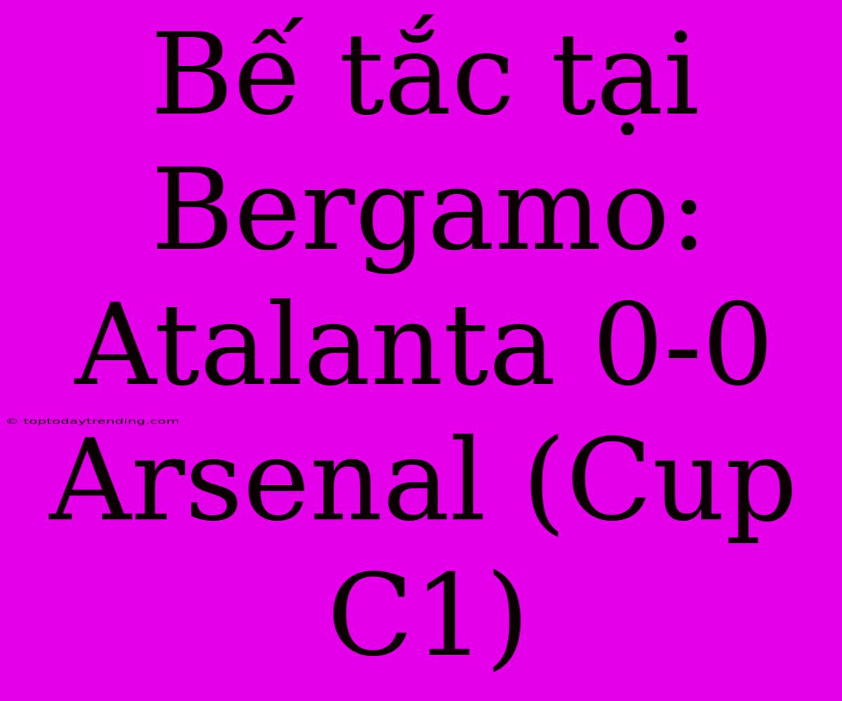 Bế Tắc Tại Bergamo: Atalanta 0-0 Arsenal (Cup C1)