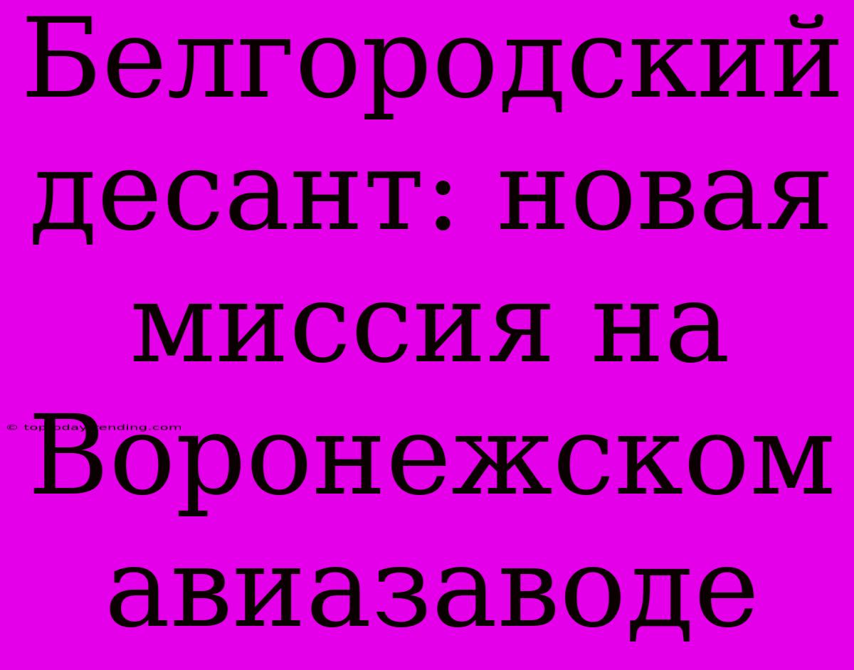 Белгородский Десант: Новая Миссия На Воронежском Авиазаводе