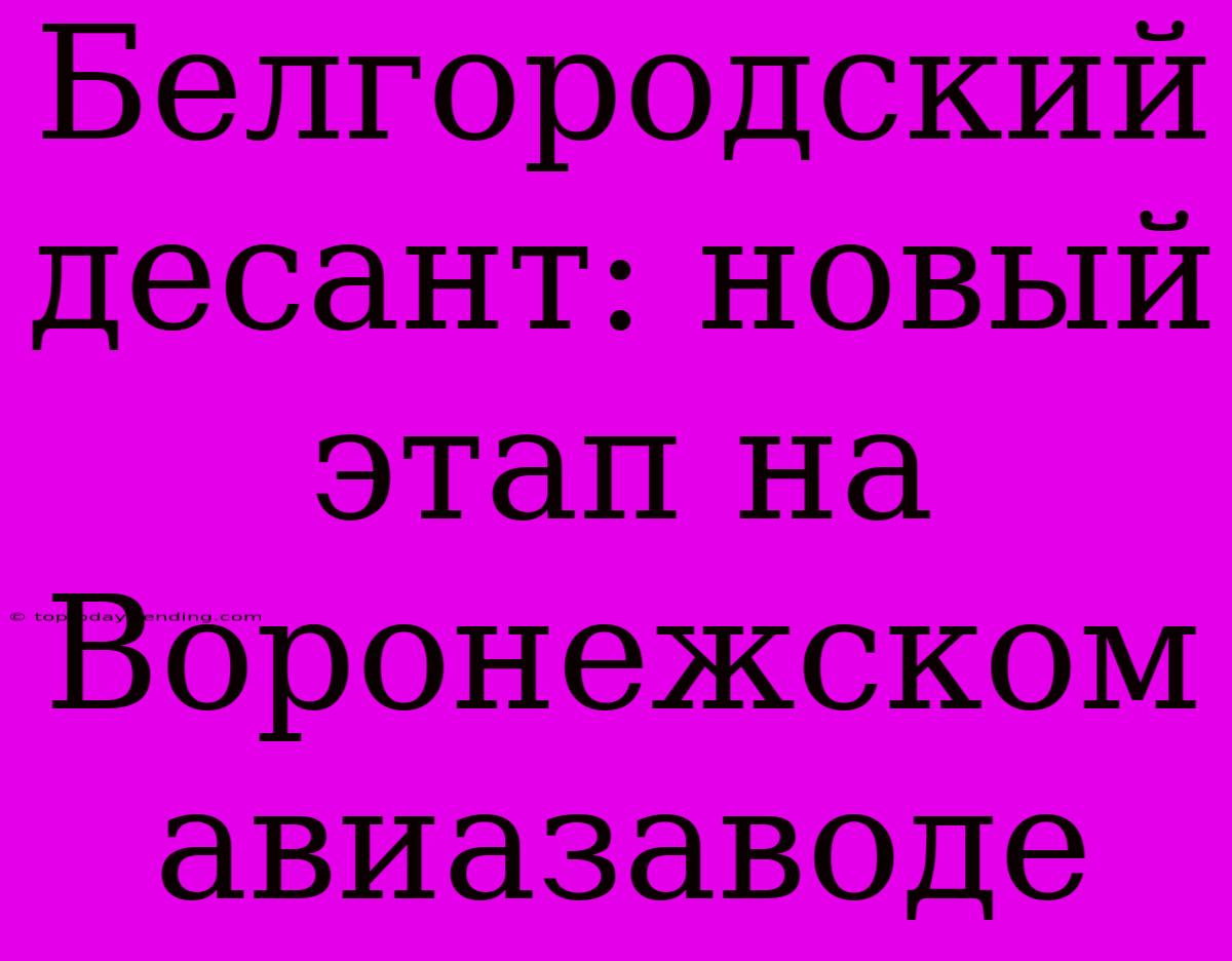 Белгородский Десант: Новый Этап На Воронежском Авиазаводе