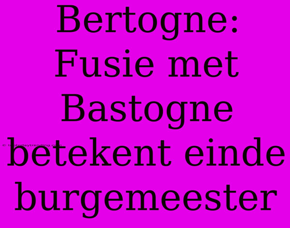 Bertogne:  Fusie Met Bastogne Betekent Einde Burgemeester