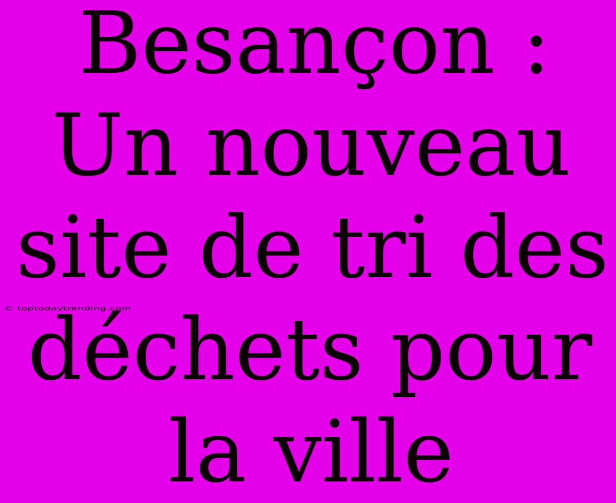 Besançon : Un Nouveau Site De Tri Des Déchets Pour La Ville