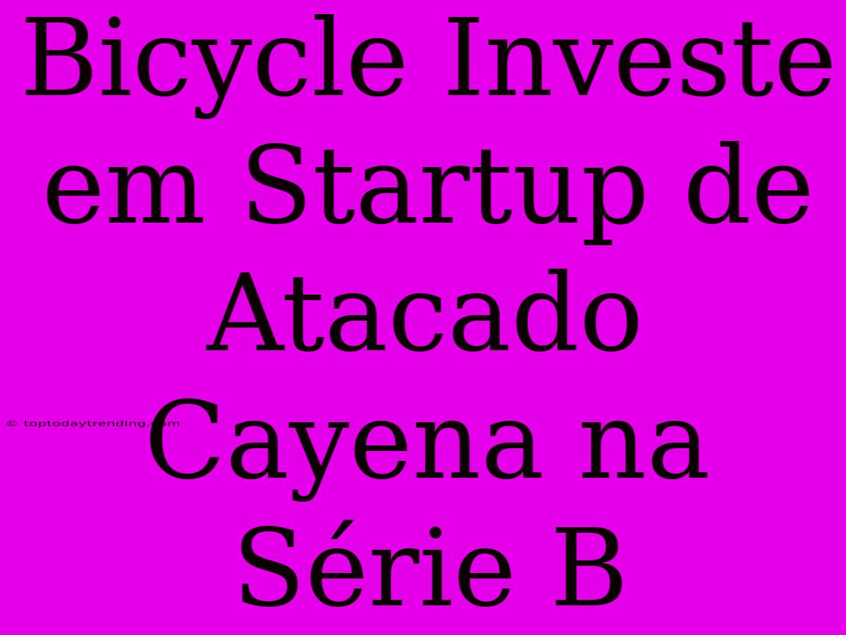 Bicycle Investe Em Startup De Atacado Cayena Na Série B