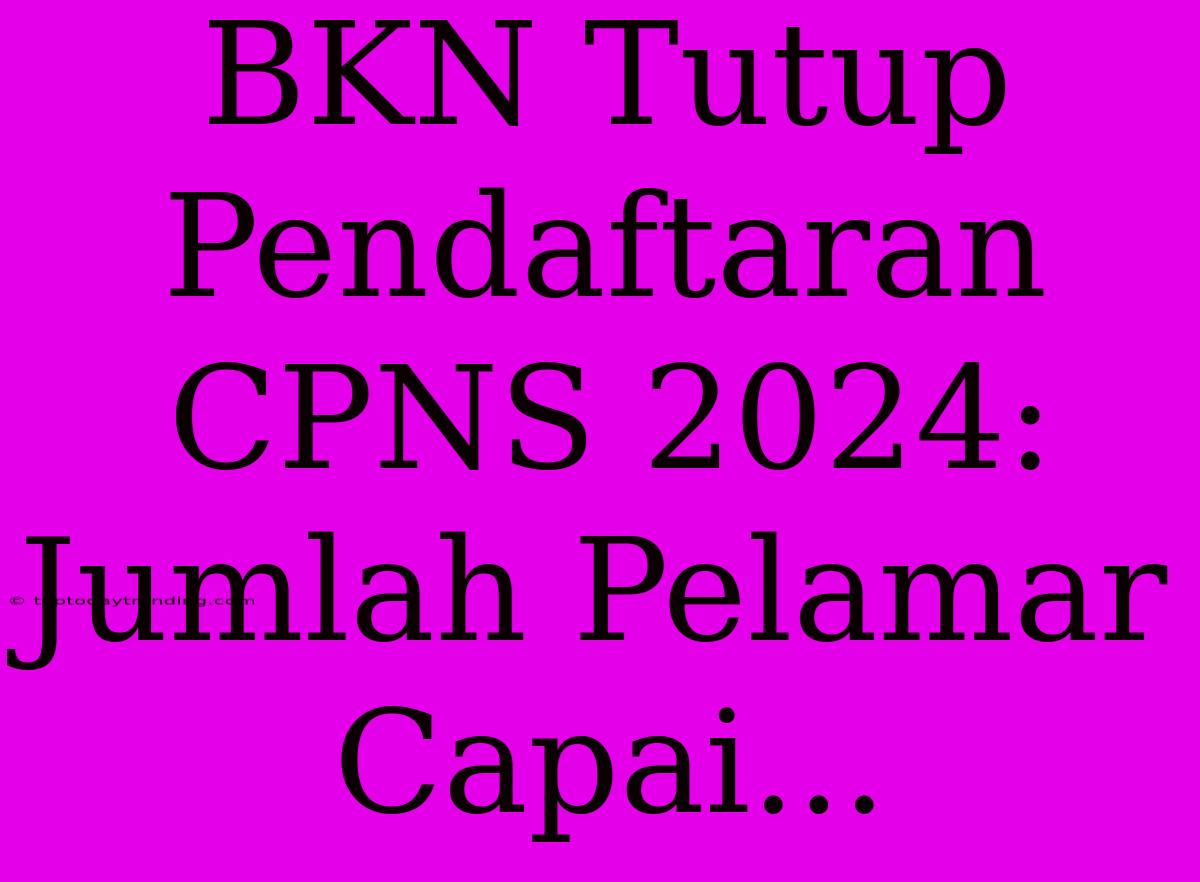 BKN Tutup Pendaftaran CPNS 2024: Jumlah Pelamar Capai...