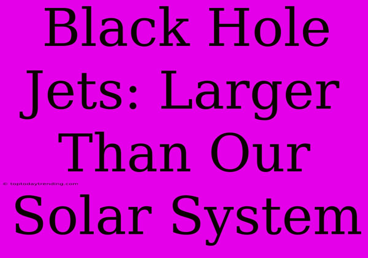 Black Hole Jets: Larger Than Our Solar System