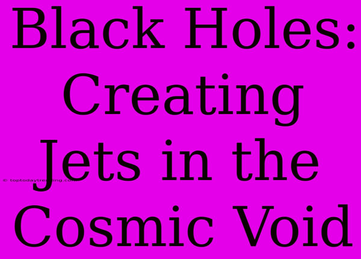 Black Holes: Creating Jets In The Cosmic Void