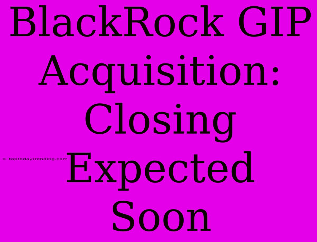 BlackRock GIP Acquisition: Closing Expected Soon