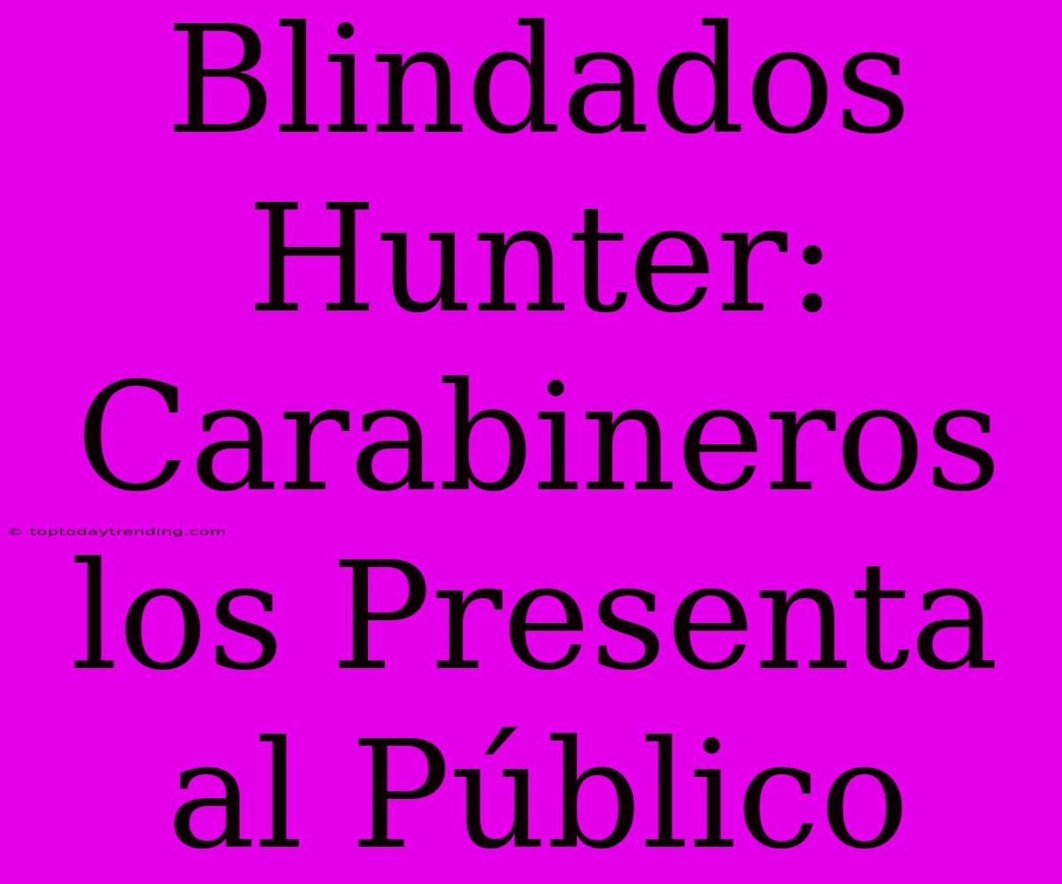 Blindados Hunter: Carabineros Los Presenta Al Público