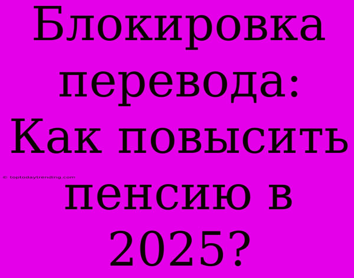 Блокировка Перевода: Как Повысить Пенсию В 2025?