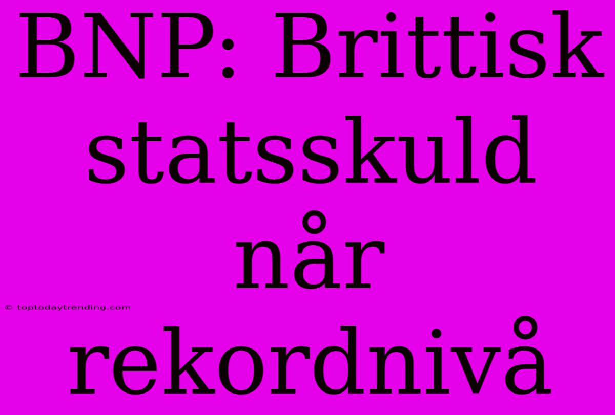 BNP: Brittisk Statsskuld Når Rekordnivå