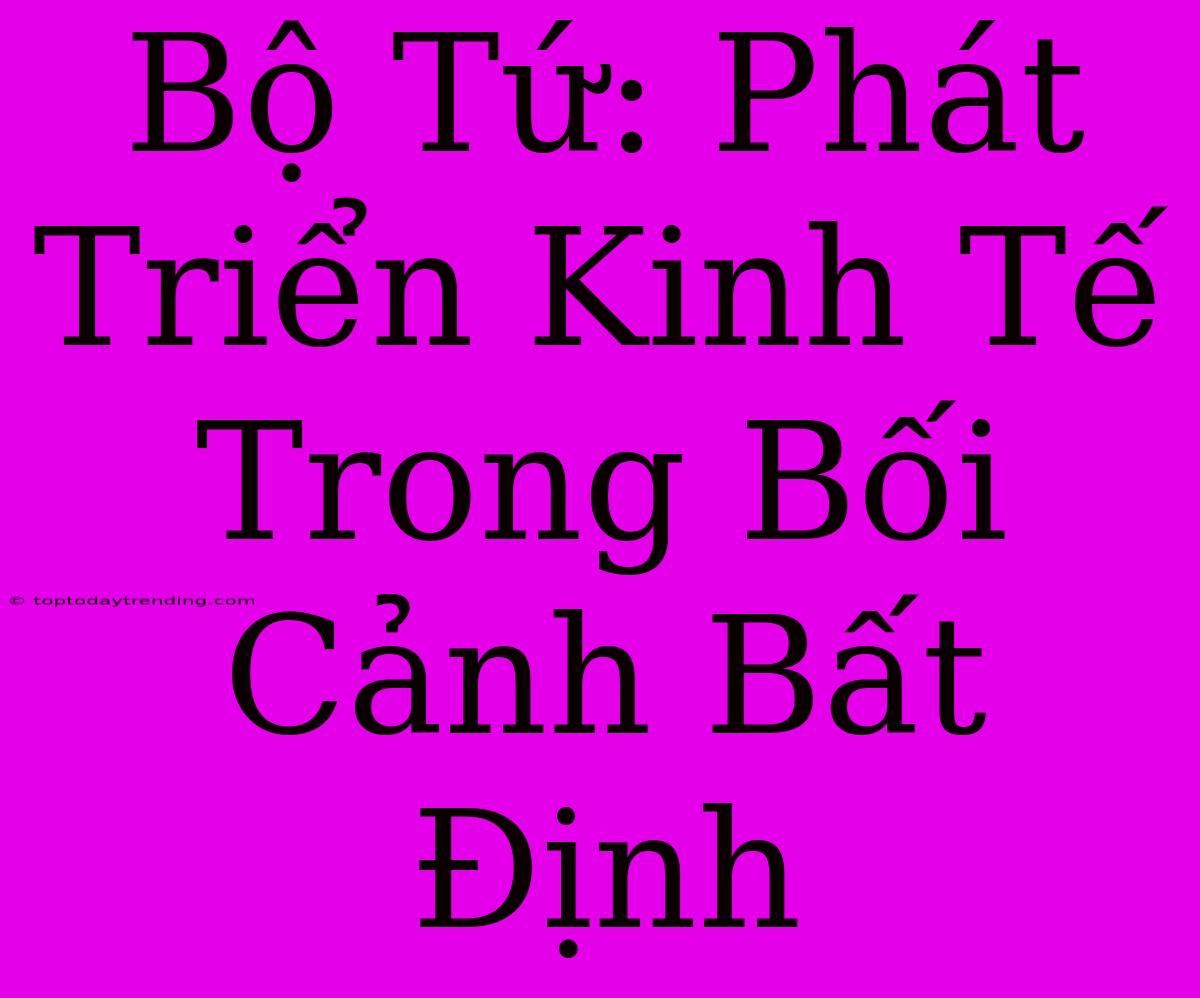 Bộ Tứ: Phát Triển Kinh Tế Trong Bối Cảnh Bất Định