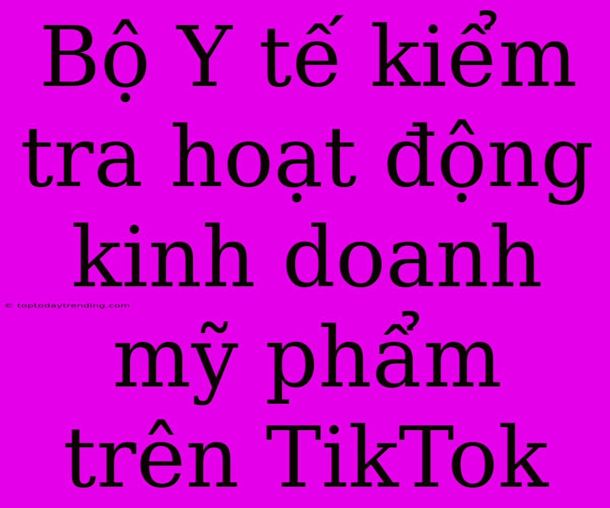 Bộ Y Tế Kiểm Tra Hoạt Động Kinh Doanh Mỹ Phẩm Trên TikTok