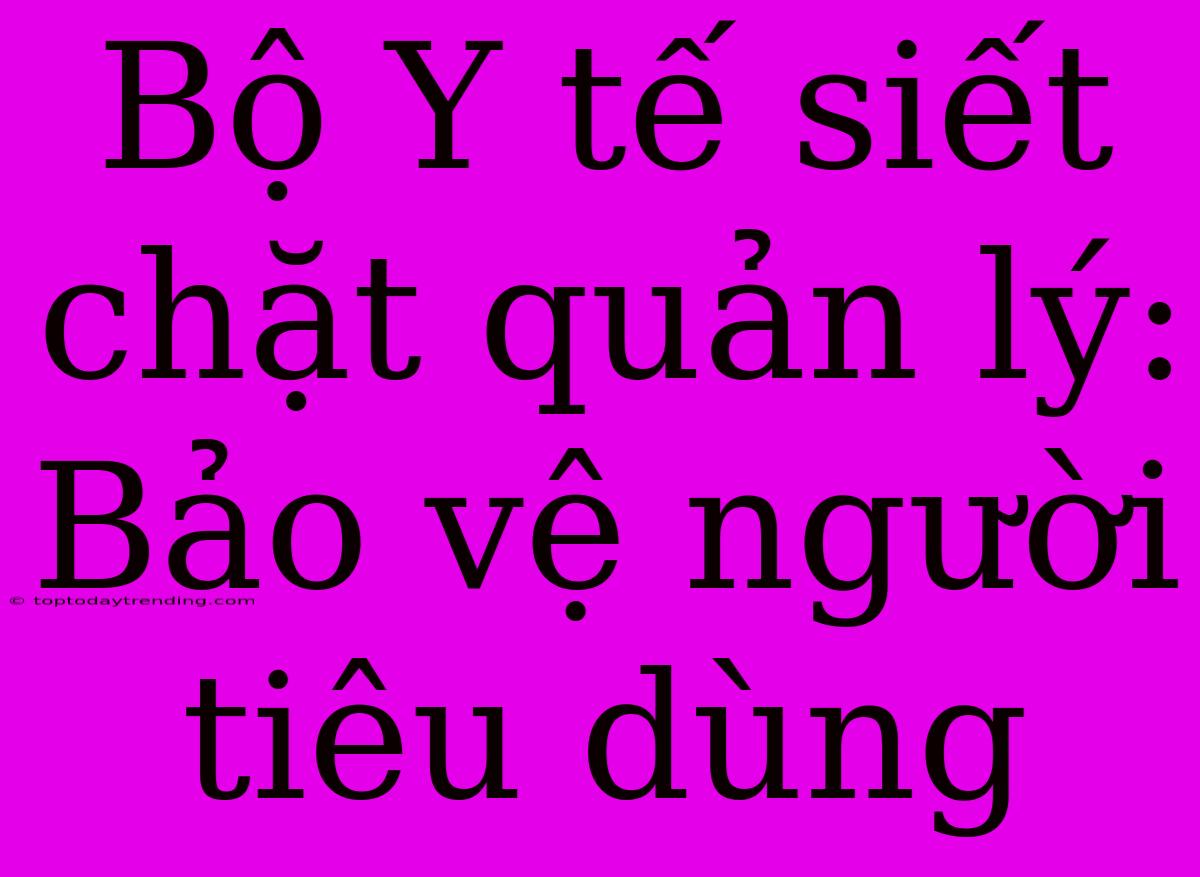 Bộ Y Tế Siết Chặt Quản Lý: Bảo Vệ Người Tiêu Dùng