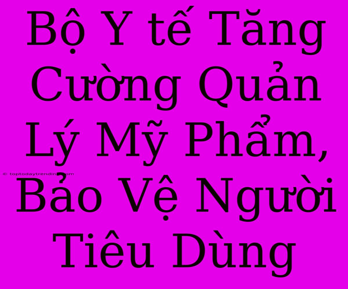 Bộ Y Tế Tăng Cường Quản Lý Mỹ Phẩm, Bảo Vệ Người Tiêu Dùng