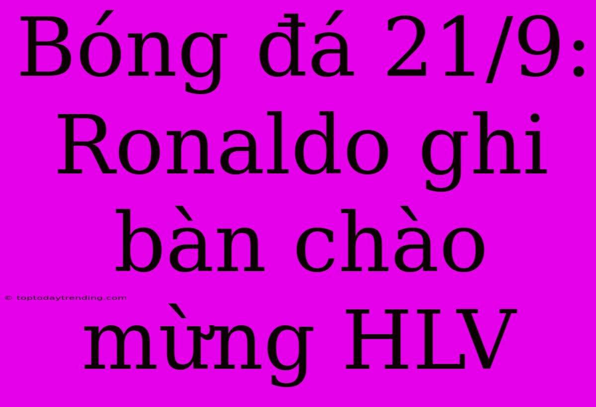 Bóng Đá 21/9: Ronaldo Ghi Bàn Chào Mừng HLV