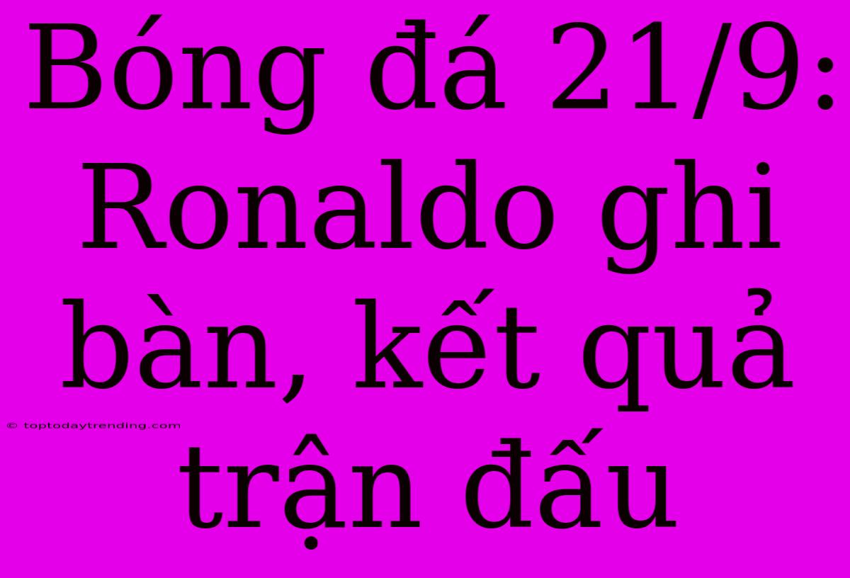 Bóng Đá 21/9: Ronaldo Ghi Bàn, Kết Quả Trận Đấu