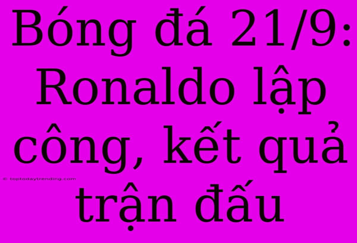 Bóng Đá 21/9: Ronaldo Lập Công, Kết Quả Trận Đấu