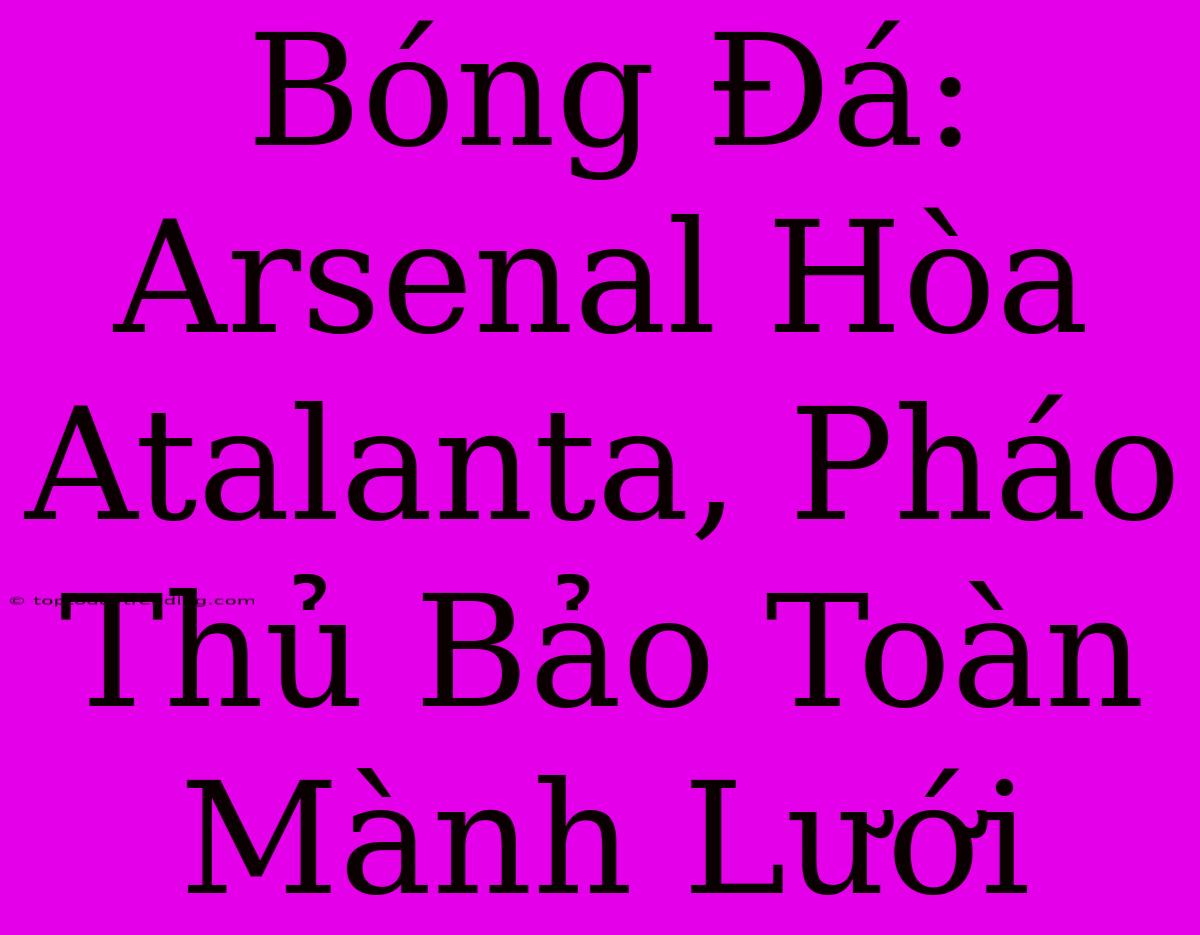 Bóng Đá: Arsenal Hòa Atalanta, Pháo Thủ Bảo Toàn Mành Lưới